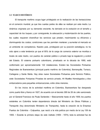 2.2 MARCO HISTÓRICO
El transporte marítimo ocupa lugar privilegiado en la realización de las transacciones
en el comercio mundial, ya que tres cuartas partes de ellas se realizan por este medio. La
dinámica originada por su demanda creciente, ha derivado en la evolución en el tamaño y
capacidad de los buques y por consiguiente, la adecuación y modernización de los puertos,
los cuales requieren diversificar los servicios que prestan, maximizando su eficiencia y
disminuyendo los costos; condiciones que les permiten mantener y aumentar el mercado en
un ambiente de competencia. Nuestro país, privilegiado por su posición estratégica, no ha
sido ajeno a esta tendencia ya que el 95% de la carga de comercio exterior se moviliza a
través de este medio, con puertos de carácter público o privado bajo la regulación y control
del Estado. El sistema portuario colombiano, privatizado en la década de 1990, está
conformado por aproximadamente 122 instalaciones. Existen las Sociedades Portuarias
Regionales de Buenaventura (principal puerto marítimo de Colombia), Barranquilla, Tumaco,
Cartagena y Santa Marta. Hay otras nueve Sociedades Portuarias para Servicio Público,
siete Sociedades Portuarias Privadas de servicio privado, 44 Muelles Homologados y diez
embarcaderos para pequeñas embarcaciones, entre otras menores.
En los inicios de la actividad marítima en Colombia, Buenaventura fue designada
como puerto libre y franco en 1827, de acuerdo con el decreto 389 de 26 de Julio sancionado
por el General Francisco de Paula Santander. • Básicamente hasta el año 1959, los puertos
existentes en Colombia tenían dependencia directa del Ministerio de Obras Públicas y
Transporte (hoy denominado Ministerio de Transporte), hasta la creación de la Empresa
Puertos de Colombia - Colpuertos, que nació a la vida jurídica por medio de la Ley 159 de
1959. • Durante la primera etapa de este instituto (1959 - 1974), toda la actividad fue de
 
