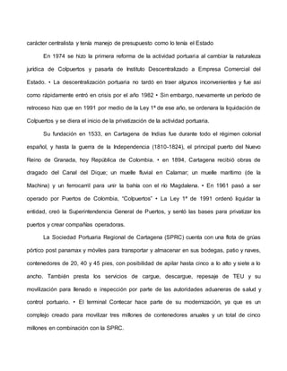 carácter centralista y tenía manejo de presupuesto como lo tenía el Estado
En 1974 se hizo la primera reforma de la actividad portuaria al cambiar la naturaleza
jurídica de Colpuertos y pasarla de Instituto Descentralizado a Empresa Comercial del
Estado. • La descentralización portuaria no tardó en traer algunos inconvenientes y fue así
como rápidamente entró en crisis por el año 1982 • Sin embargo, nuevamente un período de
retroceso hizo que en 1991 por medio de la Ley 1ª de ese año, se ordenara la liquidación de
Colpuertos y se diera el inicio de la privatización de la actividad portuaria.
Su fundación en 1533, en Cartagena de Indias fue durante todo el régimen colonial
español, y hasta la guerra de la Independencia (1810-1824), el principal puerto del Nuevo
Reino de Granada, hoy República de Colombia. • en 1894, Cartagena recibió obras de
dragado del Canal del Dique; un muelle fluvial en Calamar; un muelle marítimo (de la
Machina) y un ferrocarril para unir la bahía con el río Magdalena. • En 1961 pasó a ser
operado por Puertos de Colombia, “Colpuertos” • La Ley 1ª de 1991 ordenó liquidar la
entidad, creó la Superintendencia General de Puertos, y sentó las bases para privatizar los
puertos y crear compañías operadoras.
La Sociedad Portuaria Regional de Cartagena (SPRC) cuenta con una flota de grúas
pórtico post panamax y móviles para transportar y almacenar en sus bodegas, patio y naves,
contenedores de 20, 40 y 45 pies, con posibilidad de apilar hasta cinco a lo alto y siete a lo
ancho. También presta los servicios de cargue, descargue, repesaje de TEU y su
movilización para llenado e inspección por parte de las autoridades aduaneras de salud y
control portuario. • El terminal Contecar hace parte de su modernización, ya que es un
complejo creado para movilizar tres millones de contenedores anuales y un total de cinco
millones en combinación con la SPRC.
 