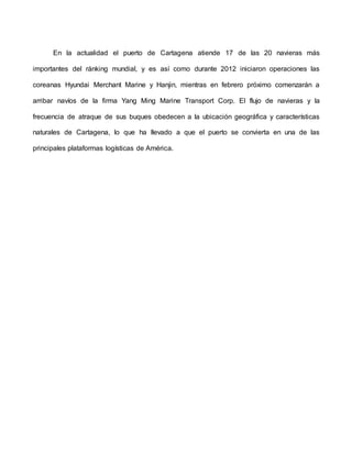En la actualidad el puerto de Cartagena atiende 17 de las 20 navieras más
importantes del ránking mundial, y es así como durante 2012 iniciaron operaciones las
coreanas Hyundai Merchant Marine y Hanjin, mientras en febrero próximo comenzarán a
arribar navíos de la firma Yang Ming Marine Transport Corp. El flujo de navieras y la
frecuencia de atraque de sus buques obedecen a la ubicación geográfica y características
naturales de Cartagena, lo que ha llevado a que el puerto se convierta en una de las
principales plataformas logísticas de América.
 