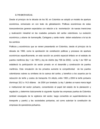 2.3 MARCO LEGAL
Desde el principio de la década de los 90, en Colombia se adoptó un modelo de apertura
económica, enmarcado en con texto de globalización. Políticas económicas de estas
transcendencias generan expectativa con relación a la reorientación de nuevas inversiones
y reubicación industrial en las ciudades portuaria del caribe colombiano. La evolución
económica y urbana de barranquilla, Cartagena y santa marta deben estudiarse a la luz de
los cambios
Políticos y económicos que se vienen presentando en Colombia, desde el principio de la
década de 1990, como la aprobación de constitución políticas y procesos de apertura
económicas específicamente, en esta sección se pondrá especial énfasis en el estatuto de
puertos marítimos (ley 1 de 1991) y ley de distrito (ley 768 de 2002). La ley 1 de 1991 se
estableció la participación de sector privado en el desarrollo y construcción de puertos
marítimos. Esta vinculación de los privados aumento la competitividad de los puertos
colombianos sobres su similares de la cuenca del caribe, y beneficio a los usuarios por la
reducción de tarifa y costos de transporte. En efecto, entre 1993 y 2004 la tarifa portuaria
disminuyo 35,3 a 14,5 dólares de 2004 por tonelada. La ley 1 planteo un nuevo marco legal
e institucional del sector portuario, concentrando el papel del estado de la planeación y
regulación, y determino básicamente lo siguiente: liquidar las empresas puertos de Colombia
(entidad encargada de la vigilancia del sector, luego convertida en superintendencia de
transporte y puerto) y las sociedades portuarias, así como autorizar la constitución de
empresas de operadores portuarios.
 