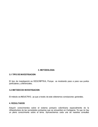 3. METODOLOGIA
3.1 TIPO DE INVESTIGACION
El tipo de investigación es DESCRIPTIVA, Porque va mostrando paso a paso sus puntos
particulares y diferenciales.
3.2 METODO DE INVESTIGACION
El método es INDUCTIVO, ya que a través de este obtenemos conclusiones generales.
4. RESULTADOS
Adquirir conocimientos sobre el sistema portuario colombiano especialmente de la
infraestructura de las sociedades portuarias que se encuentran en Cartagena. Ya que no hay
un pleno conocimiento sobre el tema. Aprovechamos cada una de nuestras consultas
 
