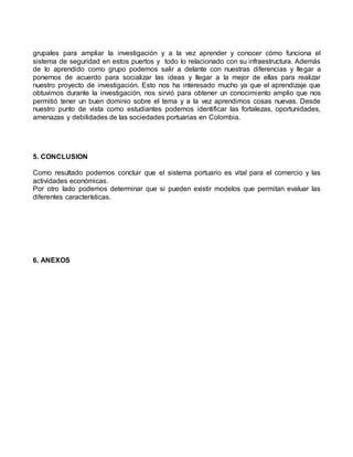 grupales para ampliar la investigación y a la vez aprender y conocer cómo funciona el
sistema de seguridad en estos puertos y todo lo relacionado con su infraestructura. Además
de lo aprendido como grupo podemos salir a delante con nuestras diferencias y llegar a
ponernos de acuerdo para socializar las ideas y llegar a la mejor de ellas para realizar
nuestro proyecto de investigación. Esto nos ha interesado mucho ya que el aprendizaje que
obtuvimos durante la investigación, nos sirvió para obtener un conocimiento amplio que nos
permitió tener un buen dominio sobre el tema y a la vez aprendimos cosas nuevas. Desde
nuestro punto de vista como estudiantes podemos identificar las fortalezas, oportunidades,
amenazas y debilidades de las sociedades portuarias en Colombia.
5. CONCLUSION
Como resultado podemos concluir que el sistema portuario es vital para el comercio y las
actividades económicas.
Por otro lado podemos determinar que si pueden existir modelos que permitan evaluar las
diferentes características.
6. ANEXOS
 