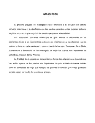 INTRODUCCIÓN
El presente proyecto de investigación hace referencia a la evolución del sistema
portuario colombiano y la clasificación de los puertos presentes en las ciudades del país,
según su importancia y la magnitud del servicio que prestan a la sociedad.
Las actividades portuarias contribuyen en gran medida al crecimiento de las
economías debido a las innumerables cantidades de importaciones y exportaciones que se
realizan a diario en cada puerto por lo que muchas ciudades como Cartagena, Santa Marta,
buenaventura y Barranquilla se han encargado de erigir los puertos más importantes de
Colombia y, más aun de Sur América.
La finalidad de el proyecto es comprender de forma clara el progreso y desarrollo que
han tenido algunos de los puertos más importantes del país teniendo en cuenta factores
como las cantidades de carga que manejan, los que más han crecido y el tiempo que les ha
tomado crecer por medio del servicio que prestan.
 