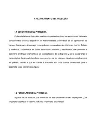 1. PLANTEAMIENTO DEL PROBLEMA
1.1 DESCRIPCIÓN DEL PROBLEMA
En las ciudades de Colombia en el ámbito portuario existen las necesidades de brindar
conocimientos ópticos y específicos de funcionalidades y coberturas de las operaciones de
cargas, descargues, almacenaje y manipuleo de mercancía en los diferentes puertos fluviales
y marítimos, fundamentos en datos estadísticos primarios y secundarios que permitan al
estudiante emitir juicio referentes a las especialidades de cada puerto y que a su vez tenga la
capacidad de hacer análisis críticos, comparativos de los mismos, citando como referencia a
los puertos, debido a que los fuertes e Colombia son unos puertos primordiales para el
desarrollo socio económico del país.
1.2 FORMULACIÓN DEL PROBLEMA
Algunos de los aspectos que se estudió de este problema fue que se preguntó. ¿Qué
importancia conlleva el sistema portuario colombiano en américa?
 