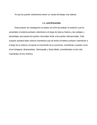 Ya que los puertos colombianos tienen un campo de trabajo muy extenso.
1.3. JUSTIFICACION
Este proyecto de investigación se realiza con el fin de analizar la evolución que ha
presentado el sistema portuario colombiano a lo largo de toda su historia, y las ventajas y
desventajas que poseen los puertos nacionales frente a los puertos internacionales. Este
proyecto aportará datos sobre la importancia que ha tenido el sistema portuario colombiano a
lo largo de su historia y el aporte al crecimiento de su economía, convirtiendo a puertos como
el de Cartagena, Buenaventura, Barranquilla y Santa Marta, convirtiéndolos en los más
importantes de Sur América.
 