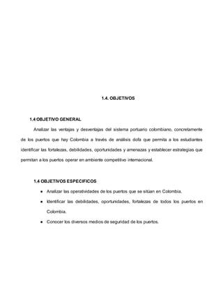 1.4. OBJETIVOS
1.4 OBJETIVO GENERAL
Analizar las ventajas y desventajas del sistema portuario colombiano, concretamente
de los puertos que hay Colombia a través de análisis dofa que permita a los estudiantes
identificar las fortalezas, debilidades, oportunidades y amenazas y establecer estrategias que
permitan a los puertos operar en ambiente competitivo internacional.
1.4 OBJETIVOS ESPECIFICOS
● Analizar las operatividades de los puertos que se sitúan en Colombia.
● Identificar las debilidades, oportunidades, fortalezas de todos los puertos en
Colombia.
● Conocer los diversos medios de seguridad de los puertos.
 