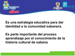 Es una estrategia educativa para dar identidad a la comunidad sabanera.   Es parte importante del proceso aprendizaje por el conocimiento de la historia cultural de sabana   