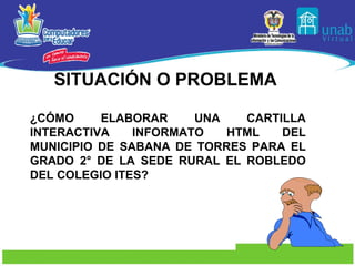 SITUACIÓN O PROBLEMA  ¿CÓMO ELABORAR UNA CARTILLA INTERACTIVA INFORMATO HTML DEL MUNICIPIO DE SABANA DE TORRES PARA EL GRADO 2° DE LA SEDE RURAL EL ROBLEDO DEL COLEGIO ITES? 
