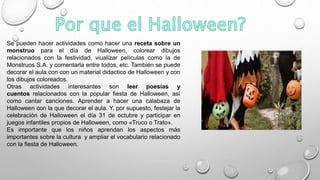Se pueden hacer actividades como hacer una receta sobre un
monstruo para el día de Halloween, colorear dibujos
relacionados con la festividad, viualizar películas como la de
Monstruos S.A. y comentarla entre todos, etc. También se puede
decorar el aula con con un material didactico de Halloween y con
los dibujos coloreados.
Otras actividades interesantes son leer poesías y
cuentos relacionados con la popular fiesta de Halloween, así
como cantar canciones. Aprender a hacer una calabaza de
Halloween con la que decorar el aula. Y, por supuesto, festejar la
celebración de Halloween el día 31 de octubre y participar en
juegos infantiles propios de Halloween, como «Truco o Trato».
Es importante que los niños aprendan los aspectos más
importantes sobre la cultura y ampliar el vocabulario relacionado
con la fiesta de Halloween.
 