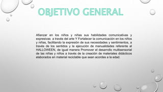 Afianzar en los niños y niñas sus habilidades comunicativas y
expresivas a través del arte Y Fortalecer la comunicación en los niños
y niñas, facilitando la expresión de sus necesidades y sentimientos, a
través de los sentidos y la ejecución de manualidades referente al
HALLOWEEN, de igual manera Promover el desarrollo multisensorial
de las niñas y niños a través de la creación de materiales didácticos
elaborados en material reciclable que sean acordes a la edad.
 
