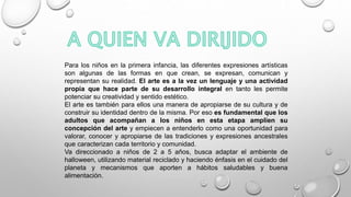Para los niños en la primera infancia, las diferentes expresiones artísticas
son algunas de las formas en que crean, se expresan, comunican y
representan su realidad. El arte es a la vez un lenguaje y una actividad
propia que hace parte de su desarrollo integral en tanto les permite
potenciar su creatividad y sentido estético.
El arte es también para ellos una manera de apropiarse de su cultura y de
construir su identidad dentro de la misma. Por eso es fundamental que los
adultos que acompañan a los niños en esta etapa amplíen su
concepción del arte y empiecen a entenderlo como una oportunidad para
valorar, conocer y apropiarse de las tradiciones y expresiones ancestrales
que caracterizan cada territorio y comunidad.
Va direccionado a niños de 2 a 5 años, busca adaptar el ambiente de
halloween, utilizando material reciclado y haciendo énfasis en el cuidado del
planeta y mecanismos que aporten a hábitos saludables y buena
alimentación.
 