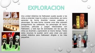 Una unidad didáctica de Halloween puede ayudar a los
niños a entender mejor la cultura y costumbres, así como
aprender de forma divertida nuevas palabras y
personajes. De esta forma, durante unos días cobrarán
protagonismo las calabazas, los personajes de terror,
canciones, películas y juegos relacionados con
Halloween, y todo tipo de actividades con las que los
niños se divertirán y aprenderán al mismo tiempo. Todos
estos recursos te pueden servir para crear una gran
unidad didáctica para Halloween dirigida a los más
pequeños.
 
