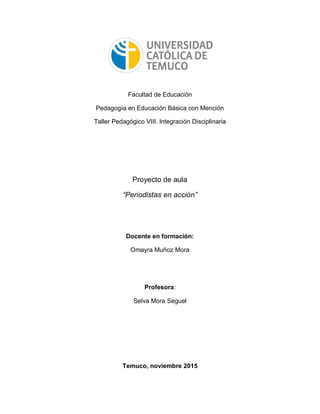 Facultad de Educación
Pedagogía en Educación Básica con Mención
Taller Pedagógico VIII. Integración Disciplinaria
Proyecto de aula
“Periodistas en acción”
Docente en formación:
Omayra Muñoz Mora
Profesora:
Selva Mora Seguel
Temuco, noviembre 2015
 