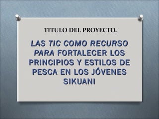 TITULO DEL PROYECTO.

LAS TIC COMO RECURSO
 PARA FORTALECER LOS
PRINCIPIOS Y ESTILOS DE
 PESCA EN LOS JÓVENES
        SIKUANI
 