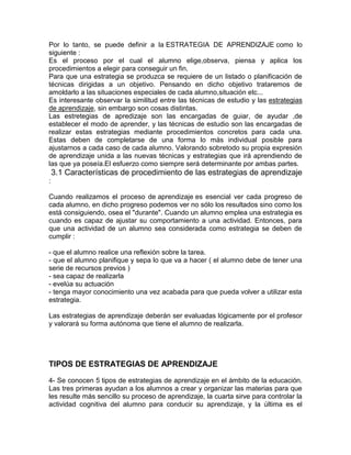 Por lo tanto, se puede definir a la ESTRATEGIA DE APRENDIZAJE como lo
siguiente :
Es el proceso por el cual el alumno elige,observa, piensa y aplica los
procedimientos a elegir para conseguir un fin.
Para que una estrategia se produzca se requiere de un listado o planificación de
técnicas dirigidas a un objetivo. Pensando en dicho objetivo trataremos de
amoldarlo a las situaciones especiales de cada alumno,situación etc...
Es interesante observar la similitud entre las técnicas de estudio y las estrategias
de aprendizaje, sin embargo son cosas distintas.
Las estretegias de apredizaje son las encargadas de guiar, de ayudar ,de
establecer el modo de aprender, y las técnicas de estudio son las encargadas de
realizar estas estrategias mediante procedimientos concretos para cada una.
Estas deben de completarse de una forma lo más individual posible para
ajustarnos a cada caso de cada alumno. Valorando sobretodo su propia expresión
de aprendizaje unida a las nuevas técnicas y estrategias que irá aprendiendo de
las que ya poseía.El esfuerzo como siempre será determinante por ambas partes.
3.1 Características de procedimiento de las estrategias de aprendizaje
:
Cuando realizamos el proceso de aprendizaje es esencial ver cada progreso de
cada alumno, en dicho progreso podemos ver no sólo los resultados sino como los
está consiguiendo, osea el "durante". Cuando un alumno emplea una estrategia es
cuando es capaz de ajustar su comportamiento a una actividad. Entonces, para
que una actividad de un alumno sea considerada como estrategia se deben de
cumplir :
- que el alumno realice una reflexión sobre la tarea.
- que el alumno planifique y sepa lo que va a hacer ( el alumno debe de tener una
serie de recursos previos )
- sea capaz de realizarla
- evelúa su actuación
- tenga mayor conocimiento una vez acabada para que pueda volver a utilizar esta
estrategia.
Las estrategias de aprendizaje deberán ser evaluadas lógicamente por el profesor
y valorará su forma autónoma que tiene el alumno de realizarla.
TIPOS DE ESTRATEGIAS DE APRENDIZAJE
4- Se conocen 5 tipos de estrategias de aprendizaje en el ámbito de la educación.
Las tres primeras ayudan a los alumnos a crear y organizar las materias para que
les resulte más sencillo su proceso de aprendizaje, la cuarta sirve para controlar la
actividad cognitiva del alumno para conducir su aprendizaje, y la última es el
 