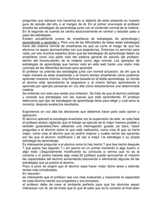 preguntas que siempre nos hacemos es si debería de estar presente en nuestra
guía de estudio del año o al margen de él. En el primer enunciado el profesor
enseña las estrategias de aprendizaje junto con el contenido normal de la materia.
En el segundo es cuando se centra exclusívamente en centrar y estudiar paso a
paso las estrategias.
Existen actuálmente cursos de enseñanza de estrategias de aprendizaje (
aprendiendo a aprender ). Pero una de las dificultades de estas estas estrategias
fuera del sistema normal de enseñanza es que se corre el riesgo de que los
alumnos no sepan aprovecharlas con sus asignaturas. Entonces no servirían para
nada, por eso muchos expertos dicen que las estrategias de aprendizaje deben de
enseñarse como una parte más del sistema general de estudio del profesor,
dentro del horario,dentro de la materia como algo normal. Los ejemplos de
estrategias de aprendizaje que hemos visto en esta web harán una visión más
concreta de las diferentes técnicas para aprender.
El profesor va uniendo las estrategias junto con normal actuación, de ahí que la
mejor manera es estar enseñando y al mismo tiempo enseñando cómo podemos
aprender nosotros mismos. Una fórmula basada en el doble aprendizaje, en donde
el alumno está aprendiendo la asignatura y al mismo tiempo aprendiendo a
aprender,por ejemplo pensando en voz alta como estudiaríamos una determinada
materia.
Se entiende con esto que exista una imitación. Se trata de que el alumno participe
y conecte sus estrategias con las nuevas que está aprendiendo. El profesor
selecciona que tipo de estrategias de aprendizaje tiene para elegir y cual sería la
correcta, después evalúa los resultados.
Exponemos en voz alta las decisiones que debemos hacer para cada opción y
aplicación.
El alumno aplicará la estrategia enseñada con la supervisión de éste, en esta fase
el profesor estará vigilando que el trabajo se ejecute de la mejor manera posible y
también guiándoles.Pero utilizando una interrogación guiada ,es decir, hacer
preguntas a el alumno sobre lo que está realizando, como cree él que se haría
mejor, como cree el alumno que se podría mejorar y cuales serían las opciones
por las que el alumno modificaría ( tal vez a mejor ) la estrategia o su propia
estrategia de aprendizaje.
Es interesante preguntar a el alumno como lo has hecho ? que has hecho después
? que pasos has seguido ? ( sin asumir en un primer momento ni algo bueno ni
algo malo ).Seguídamente modificando su conducta si vemos que no es la
correcta o si podría hacerla algo mejor.El profesor puede aprovechar al máximo
las capacidades del alumno aumentando,reduciendo o eliminando algunas de las
estrategias que ya poseía el alumno.
Poco a poco se exigirá que el alumno sepa hacer mejor dicha tarea y además
tareas más complicadas.
En resumen :
es interesante que el profesor sea uno más evaluando y mejorando la capacidad
de cada alumno,viendo sus progresos y sus procesos.
el profesor debe de crear el ambiente perfecto para que los alumnos sepan
interactuar con él, de tal modo que lo que él sabe que es lo correcto al final sean
 