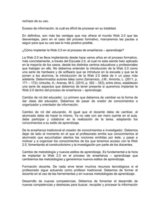 rechazo de su uso.
Exceso de información, la cuál es difícil de procesar en su totalidad.
En definitiva, son más las ventajas que nos ofrece el mundo Web 2.0 que las
desventajas, pero en el caso del proceso formativo, marcaremos las pautas a
seguir para que su uso sea lo más positivo posible.
¿Cómo implantar la Web 2.0 en el proceso de enseñanza – aprendizaje?
La Web 2.0 se lleva implantando desde hace varios años en el proceso formativo,
más concretamente, a través del Escuela 2.0, el cual no esta siendo bien aplicado
en la mayoría de los casos, desde los distintos centros educativos y profesionales
que trabajan en ello. No debemos entender la introducción de la Web 2.0 como
una serie de hardware y de software que se introduce en la escuela y que se le
ponen a los alumnos; la introducción de la Web 2.0 debe de ir un paso más
adelante. Determinados autores tales como Zamarrazo, J.M.; Amorós, L. (2011, p.
171 – 172); Unturbe, A.; Arenas, M.C. (2010, p. 352 – 353), entre otros, establecen
una serie de aspectos que debemos de tener presente si queremos implantar la
Web 2.0 dentro del proceso de enseñanza – aprendizaje:
Cambio de rol del educador. Lo primero que debemos de cambiar es la forma de
dar clase del educador. Debemos de pasar de orador de conocimientos a
organizador y orientador de información.
Cambio de rol del educando. Al igual que el docente debe de cambiar, el
alumnado debe de hacer lo mismo. Ya no vale con ser mero oyente en el aula,
debe participar y colaborar en la realización de la tarea, adaptando los
conocimientos a su estilo de aprendizaje.
De la enseñanza tradicional al creador de conocimientos e investigador. Debemos
dejar de lado el momento en el que el profesorado emitía sus conocimientos al
alumnado que escuchaban atentos las nociones emitidas por éste, y pasar a
motivar y a organizar los conocimientos de los que tenemos acceso con la Web
2.0, fomentando el constructivismo y la investigación por parte de los discentes.
Cambio de metodología y nuevos estilos de aprendizaje. Es fundamental a la hora
de implantar la Web 2.0 en el proceso de enseñanza – aprendizaje que
cambiemos las metodologías y generemos nuevos estilos de aprendizaje.
Formación docente. De nada sirve tener muchos recursos tecnológicos si el
profesorado sigue actuando como profesor tradicional. Debemos de formar al
docente en el uso de las herramientas y en nuevas metodologías de aprendizaje.
Desarrollo de nuevas competencias. Debemos de fomentar el desarrollo de
nuevas competencias y destrezas para buscar, recopilar y procesar la información
 