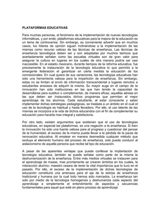 PLATAFORMAS EDUCATIVAS
Para muchas personas, el fenómeno de la implementación de nuevas tecnologías
informáticas, y por ende, plataformas educativas para la mejora de la educación es
un tema de controversia. Sin embargo, es conveniente advertir que en muchos
casos, los líderes de opinión siguen inclinándose a la implementación de las
mismas como recurso valioso de las técnicas de enseñanza. Las técnicas de
enseñanza tecnológica deben ser y son adoptadas por muchos teóricos que
acertadamente señalan como las escuelas virtuales son de gran valor para
asegurar la cultura en lugares en los cuales de otra manera podría ser casi
inaccesible. En el estado mexicano, durante tiempos de la reforma educativa, fue
precisamente la instauración de la tecnología educativa lo que permitió a la
emergente federación el garantizar en cierta medida la educación de los
connacionales. En cual quiera de sus variaciones, las tecnologías educativas han
sido una herramienta valiosa para la impartición de enseñanza. Sin embargo,
estas no se limitan al envió de información transcendental a lugares remotos a
estudiantes ansiosos de adquirir la misma. Su mayor auge en el campo de la
innovación han sido instituciones en las que han tenido la capacidad de
desarrollarse para sustituir o complementar, de manera eficaz, aquellas aéreas en
las que deben ser instaurados dichos programas que permitan el mejor
aprendizaje de los alumnos. Cada estudiante, al estar consciente y saber
implementar dichas estrategias pedagógicas, se traslada a un ámbito en el cual el
uso de la tecnología es habitual y hasta llevadero. Por ello, el uso latente de las
mismas se incorpora a la vida de dichos educandos con el fin de complementar su
educación para hacerla mas integral y satisfactoria.
Por otro lado, existen argumentos que sostienen que el uso de tecnologías
educativas, en especial las plataformas, es una negación a la enseñanza. Si bien
la innovación ha sido una fuente valiosa para el progreso y cuestionar del pensar
de la humanidad, el exceso de la misma puede llevar a la pérdida de la pauta de
renovación educativa. Al emplear en manera desmedida cualquier método que
excluya al elemento humano del proceso de enseñanza, solo puede conducir al
aislacionismo de aquella persona que recibe tal tipo de educación.
A pesar de las aparentes ventajas que puede conllevar la implantación de
tecnología educativa, también se puede señalar como parte de la misma la
deshumanización de la enseñanza. Entre más medios virtuales se instauren para
el aprendizaje de masas, mas prontamente se crearan ámbitos en los cuales, la
interacción alumno- maestro cesara de tener la vital importancia que lo tuvo en el
pasado. Por ello, el exceso de la implementación de dichas tecnologías de
educación constituirá una amenaza para el eje de la estirpe de enseñanza
tradicional y humana por la cual todo hemos sido marcados. La enseñanza tan
solo por medio de la tecnología homogeniza y deshumaniza cada aspecto del
aprendizaje a simplemente el entendimiento de aspectos y secuencias
fundamentales para aquel que esté en pleno proceso de aprendizaje
 