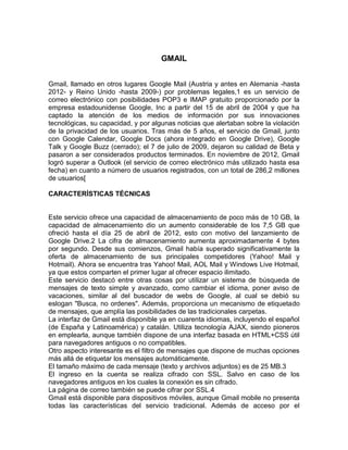 GMAIL
Gmail, llamado en otros lugares Google Mail (Austria y antes en Alemania -hasta
2012- y Reino Unido -hasta 2009-) por problemas legales,1 es un servicio de
correo electrónico con posibilidades POP3 e IMAP gratuito proporcionado por la
empresa estadounidense Google, Inc a partir del 15 de abril de 2004 y que ha
captado la atención de los medios de información por sus innovaciones
tecnológicas, su capacidad, y por algunas noticias que alertaban sobre la violación
de la privacidad de los usuarios. Tras más de 5 años, el servicio de Gmail, junto
con Google Calendar, Google Docs (ahora integrado en Google Drive), Google
Talk y Google Buzz (cerrado); el 7 de julio de 2009, dejaron su calidad de Beta y
pasaron a ser considerados productos terminados. En noviembre de 2012, Gmail
logró superar a Outlook (el servicio de correo electrónico más utilizado hasta esa
fecha) en cuanto a número de usuarios registrados, con un total de 286,2 millones
de usuarios[
CARACTERÍSTICAS TÉCNICAS
Este servicio ofrece una capacidad de almacenamiento de poco más de 10 GB, la
capacidad de almacenamiento dio un aumento considerable de los 7,5 GB que
ofreció hasta el día 25 de abril de 2012, esto con motivo del lanzamiento de
Google Drive.2 La cifra de almacenamiento aumenta aproximadamente 4 bytes
por segundo. Desde sus comienzos, Gmail había superado significativamente la
oferta de almacenamiento de sus principales competidores (Yahoo! Mail y
Hotmail). Ahora se encuentra tras Yahoo! Mail, AOL Mail y Windows Live Hotmail,
ya que estos comparten el primer lugar al ofrecer espacio ilimitado.
Este servicio destacó entre otras cosas por utilizar un sistema de búsqueda de
mensajes de texto simple y avanzado, como cambiar el idioma, poner aviso de
vacaciones, similar al del buscador de webs de Google, al cual se debió su
eslogan "Busca, no ordenes". Además, proporciona un mecanismo de etiquetado
de mensajes, que amplía las posibilidades de las tradicionales carpetas.
La interfaz de Gmail está disponible ya en cuarenta idiomas, incluyendo el español
(de España y Latinoamérica) y catalán. Utiliza tecnología AJAX, siendo pioneros
en emplearla, aunque también dispone de una interfaz basada en HTML+CSS útil
para navegadores antiguos o no compatibles.
Otro aspecto interesante es el filtro de mensajes que dispone de muchas opciones
más allá de etiquetar los mensajes automáticamente.
El tamaño máximo de cada mensaje (texto y archivos adjuntos) es de 25 MB.3
El ingreso en la cuenta se realiza cifrado con SSL. Salvo en caso de los
navegadores antiguos en los cuales la conexión es sin cifrado.
La página de correo también se puede cifrar por SSL.4
Gmail está disponible para dispositivos móviles, aunque Gmail mobile no presenta
todas las características del servicio tradicional. Además de acceso por el
 