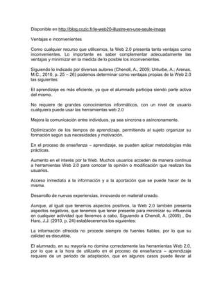 Disponible en http://blog.cozic.fr/le-web20-illustre-en-une-seule-image
Ventajas e inconvenientes
Como cualquier recurso que utilicemos, la Web 2.0 presenta tanto ventajas como
inconvenientes. Lo importante es saber complementar adecuadamente las
ventajas y minimizar en la medida de lo posible los inconvenientes.
Siguiendo lo indicado por diversos autores (Chenoll, A., 2009; Unturbe, A.; Arenas,
M.C., 2010, p. 25 – 26) podemos determinar como ventajas propias de la Web 2.0
las siguientes:
El aprendizaje es más eficiente, ya que el alumnado participa siendo parte activa
del mismo.
No requiere de grandes conocimientos informáticos, con un nivel de usuario
cualquiera puede usar las herramientas web 2.0
Mejora la comunicación entre individuos, ya sea síncrona o asíncronamente.
Optimización de los tiempos de aprendizaje, permitiendo al sujeto organizar su
formación según sus necesidades y motivación.
En el proceso de enseñanza – aprendizaje, se pueden aplicar metodologías más
prácticas.
Aumento en el interés por la Web. Muchos usuarios acceden de manera continua
a herramientas Web 2.0 para conocer la opinión o modificación que realizan los
usuarios.
Acceso inmediato a la información y a la aportación que se puede hacer de la
misma.
Desarrollo de nuevas experiencias, innovando en material creado.
Aunque, al igual que tenemos aspectos positivos, la Web 2.0 también presenta
aspectos negativos, que tenemos que tener presente para minimizar su influencia
en cualquier actividad que llevemos a cabo. Siguiendo a Chenoll, A. (2009) , De
Haro, J.J. (2010, p. 24) estableceremos los siguientes:
La información ofrecida no procede siempre de fuentes fiables, por lo que su
calidad es discutible.
El alumnado, en su mayoría no domina correctamente las herramientas Web 2.0,
por lo que a la hora de utilizarlo en el proceso de enseñanza – aprendizaje
requiere de un periodo de adaptación, que en algunos casos puede llevar al
 