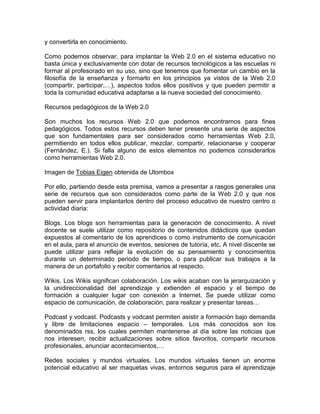 y convertirla en conocimiento.
Como podemos observar, para implantar la Web 2.0 en el sistema educativo no
basta única y exclusivamente con dotar de recursos tecnológicos a las escuelas ni
formar al profesorado en su uso, sino que tenemos que fomentar un cambio en la
filosofía de la enseñanza y formarlo en los principios ya vistos de la Web 2.0
(compartir, participar,…), aspectos todos ellos positivos y que pueden permitir a
toda la comunidad educativa adaptarse a la nueva sociedad del conocimiento.
Recursos pedagógicos de la Web 2.0
Son muchos los recursos Web 2.0 que podemos encontrarnos para fines
pedagógicos. Todos estos recursos deben tener presente una serie de aspectos
que son fundamentales para ser considerados como herramientas Web 2.0,
permitiendo en todos ellos publicar, mezclar, compartir, relacionarse y cooperar
(Fernández, E.). Si falla alguno de estos elementos no podemos considerarlos
como herramientas Web 2.0.
Imagen de Tobias Eigen obtenida de Utombox
Por ello, partiendo desde esta premisa, vamos a presentar a rasgos generales una
serie de recursos que son considerados como parte de la Web 2.0 y que nos
pueden servir para implantarlos dentro del proceso educativo de nuestro centro o
actividad diaria:
Blogs. Los blogs son herramientas para la generación de conocimiento. A nivel
docente se suele utilizar como repositorio de contenidos didácticos que quedan
expuestos al comentario de los aprendices o como instrumento de comunicación
en el aula, para el anuncio de eventos, sesiones de tutoría, etc. A nivel discente se
puede utilizar para reflejar la evolución de su pensamiento y conocimientos
durante un determinado periodo de tiempo, o para publicar sus trabajos a la
manera de un portafolio y recibir comentarios al respecto.
Wikis. Los Wikis significan colaboración. Los wikis acaban con la jerarquización y
la unidireccionalidad del aprendizaje y extienden el espacio y el tiempo de
formación a cualquier lugar con conexión a Internet. Se puede utilizar como
espacio de comunicación, de colaboración, para realizar y presentar tareas…
Podcast y vodcast. Podcasts y vodcast permiten asistir a formación bajo demanda
y libre de limitaciones espacio – temporales. Los más conocidos son los
denominados rss, los cuales permiten mantenerse al día sobre las noticias que
nos interesen, recibir actualizaciones sobre sitios favoritos, compartir recursos
profesionales, anunciar acontecimientos,…
Redes sociales y mundos virtuales. Los mundos virtuales tienen un enorme
potencial educativo al ser maquetas vivas, entornos seguros para el aprendizaje
 