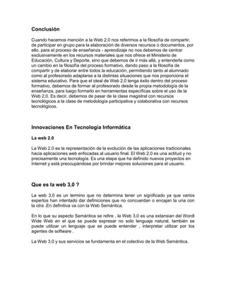 Conclusión
Cuando hacemos mención a la Web 2.0 nos referimos a la filosofía de compartir,
de participar en grupo para la elaboración de diversos recursos o documentos, por
ello, para el proceso de enseñanza - aprendizaje no nos debemos de centrar
exclusivamente en los recursos materiales que nos ofrece el Ministerio de
Educación, Cultura y Deporte, sino que debemos de ir más allá, y entenderla como
un cambio en la filosofía del proceso formativo, dando paso a la filosofía de
compartir y de elaborar entre todos la educación, permitiendo tanto al alumnado
como al profesorado adaptarse a la distintas situaciones que nos proporciona el
sistema educativo. Para que el ideal de Web 2.0 tenga éxito dentro del proceso
formativo, debemos de formar al profesorado desde la propia metodología de la
enseñanza, para luego formarlo en herramientas específicas sobre el uso de la
Web 2.0. Es decir, debemos de pasar de la clase magistral con recursos
tecnológicos a la clase de metodología participativa y colaborativa con recursos
tecnológicos.
Innovaciones En Tecnología Informática
La web 2.0
La Web 2.0 es la representación de la evolución de las aplicaciones tradicionales
hacia aplicaciones web enfocadas al usuario final. El Web 2.0 es una actitud y no
precisamente una tecnología. Es una etapa que ha definido nuevos proyectos en
Internet y está preocupándose por brindar mejores soluciones para el usuario.
Que es la web 3,0 ?
La web 3,0 es un termino que no determina tener un significado ya que varios
expertos han intentado dar definiciones que no concuerdan o encajan la una con
la otra .En definitiva va con la Web Semántica.
En lo que su aspecto Semántica se refire , la Web 3,0 es una extansian del Wordl
Wide Web en el que se puede expresar no solo lenguaje natural, también se
puede utilizar un lenguaje que se puede entender , interpretar utilizar por los
agentes de software .
La Web 3,0 y sus servicios se fundamenta en el colectivo de la Web Semántica.
 