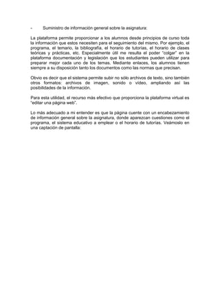 - Suministro de información general sobre la asignatura:
La plataforma permite proporcionar a los alumnos desde principios de curso toda
la información que estos necesiten para el seguimiento del mismo. Por ejemplo, el
programa, el temario, la bibliografía, el horario de tutorías, el horario de clases
teóricas y prácticas, etc. Especialmente útil me resulta el poder “colgar” en la
plataforma documentación y legislación que los estudiantes pueden utilizar para
preparar mejor cada uno de los temas. Mediante enlaces, los alumnos tienen
siempre a su disposición tanto los documentos como las normas que precisan.
Obvio es decir que el sistema permite subir no sólo archivos de texto, sino también
otros formatos: archivos de imagen, sonido o vídeo, ampliando así las
posibilidades de la información.
Para esta utilidad, el recurso más efectivo que proporciona la plataforma virtual es
“editar una página web”.
Lo más adecuado a mi entender es que la página cuente con un encabezamiento
de información general sobre la asignatura, donde aparezcan cuestiones como el
programa, el sistema educativo a emplear o el horario de tutorías. Veámoslo en
una captación de pantalla:
 