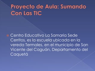 

Centro Educativo La Samaria Sede
Cerritos, es la escuela ubicada en la
vereda Termales, en el municipio de San
Vicente del Caguán, Departamento del
Caquetá

 