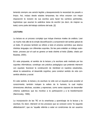 teniendo siempre una versión legible y desapareciendo la necesidad de pasarlo a 
limpio. Así, incluso desde edades tempranas, los niños encaran con mayor 
disposición la revisión de sus escritos para hacer los cambios pertinentes, 
lográndose que asuman la auténtica tarea de escribir (es decir, de mejorar su 
texto) como parte del trabajo cotidiano del aula. [2] 
LECTURA 
La lectura es un proceso complejo que incluye diversos niveles de análisis. Leer 
va mucho más allá de la simple decodificación y comprensión del sentido global de 
un texto. El proceso también se refiere a todo el universo semiótico que abarca 
distintos lenguajes con diferentes soportes. Se lee para entablar un diálogo autor-lector, 
proceso por el cual se genera un texto distinto al leído (Zuleta, citado por 
Bautista, 2000). 
En esta propuesta, el sentido de la lectura y la escritura está mediada por los 
soportes informáticos; constituye una práctica pedagógica que pretende intervenir 
con equidad, favorecer la construcción de identidad en nuestros estudiantes, 
elevar la autoestima, el desarrollo cognitivo, para construir sentido de vida con-sentido 
afectivo y social. 
En este sentido, la lectura y la escritura no sólo son un requisito para acceder al 
conocimiento; también incluyen la esfera de lo humano, lo cual implica 
dimensiones afectivas, sociales y expresivas, como seres capaces de desarrollar 
criterios auténticos que los movilice a la participación y a la transformación 
(Nemirovsky, 1999). 
La incorporación de las TIC en la enseñanza y aprendizaje de la lectura y la 
escritura. Es decir, intervenir en los procesos que se conocen como “la segunda 
alfabetización”, que es “aquella referida a estar en condiciones de ser usuarios 
 
