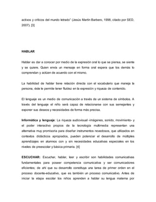 activos y críticos del mundo letrado” (Jesús Martín Barbero, 1998, citado por SED, 
2007). [3] 
HABLAR 
Hablar es dar a conocer por medio de la expresión oral lo que se piensa, se siente 
y se quiere. Quien envía un mensaje en forma oral espera que los demás lo 
comprendan y actúen de acuerdo con el mismo. 
La habilidad de hablar tiene relación directa con el vocabulario que maneja la 
persona, éste le permite tener fluidez en la expresión y riqueza de contenido. 
El lenguaje es un medio de comunicación a través de un sistema de símbolos. A 
través del lenguaje el niño será capaz de relacionarse con sus semejantes y 
exponer sus deseos y necesidades de forma más precisa. 
Informática y lenguaje: La riqueza audiovisual -imágenes, sonido, movimiento- y 
el poder interactivo propios de la tecnología multimedia representan una 
alternativa muy promisoria para diseñar instrumentos novedosos, que utilizados en 
contextos didácticos apropiados, pueden potenciar el desarrollo de múltiples 
aprendizajes en alumnos con y sin necesidades educativas especiales en los 
niveles de preescolar y básica primaria. [4] 
ESCUCHAR: Escuchar, hablar, leer y escribir son habilidades comunicativas 
fundamentales para poseer competencia comunicativa y ser comunicadores 
eficientes; de ahí que su desarrollo constituya una tarea de primer orden en el 
proceso docente-educativo, que es también un proceso comunicativo. Antes de 
iniciar la etapa escolar los niños aprenden a hablar su lengua materna por 
 