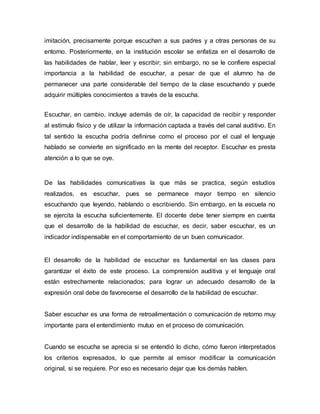 imitación, precisamente porque escuchan a sus padres y a otras personas de su 
entorno. Posteriormente, en la institución escolar se enfatiza en el desarrollo de 
las habilidades de hablar, leer y escribir; sin embargo, no se le confiere especial 
importancia a la habilidad de escuchar, a pesar de que el alumno ha de 
permanecer una parte considerable del tiempo de la clase escuchando y puede 
adquirir múltiples conocimientos a través de la escucha. 
Escuchar, en cambio, incluye además de oír, la capacidad de recibir y responder 
al estímulo físico y de utilizar la información captada a través del canal auditivo. En 
tal sentido la escucha podría definirse como el proceso por el cual el lenguaje 
hablado se convierte en significado en la mente del receptor. Escuchar es presta 
atención a lo que se oye. 
De las habilidades comunicativas la que más se practica, según estudios 
realizados, es escuchar, pues se permanece mayor tiempo en silencio 
escuchando que leyendo, hablando o escribiendo. Sin embargo, en la escuela no 
se ejercita la escucha suficientemente. El docente debe tener siempre en cuenta 
que el desarrollo de la habilidad de escuchar, es decir, saber escuchar, es un 
indicador indispensable en el comportamiento de un buen comunicador. 
El desarrollo de la habilidad de escuchar es fundamental en las clases para 
garantizar el éxito de este proceso. La comprensión auditiva y el lenguaje oral 
están estrechamente relacionados; para lograr un adecuado desarrollo de la 
expresión oral debe de favorecerse el desarrollo de la habilidad de escuchar. 
Saber escuchar es una forma de retroalimentación o comunicación de retorno muy 
importante para el entendimiento mutuo en el proceso de comunicación. 
Cuando se escucha se aprecia si se entendió lo dicho, cómo fueron interpretados 
los criterios expresados, lo que permite al emisor modificar la comunicación 
original, si se requiere. Por eso es necesario dejar que los demás hablen. 
 