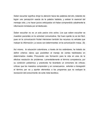 Saber escuchar significa dirigir la atención hacia las palabras del otro, tratando de 
lograr una percepción exacta de la palabra hablada, y extraer lo esencial del 
mensaje oído, y no hacer juicios anticipados sin haber comprendido cabalmente la 
información brindada por el interlocutor. 
Saber escuchar no es un acto pasivo sino activo. Los que saben escuchar se 
muestran pacientes en la actividad comunicativa. Ser buen oyente no es tan fácil, 
pues en la comunicación frontal intervienen también los recursos no verbales que 
matizan la información y a veces son determinantes en la comunicación mutua. [5] 
Así mismo, la educación colombiana, a través de los estándares, ha tratado de 
definir criterios claros que posibiliten el manejo de ciertas habilidades en 
determinados niveles; Procurando una formación para la vida en aras de la 
efectiva resolución de problemas. Lamentablemente el término competencia, por 
su condición polisémica y practicista ha levantado un sinnúmero de críticas; 
críticas que los maestros comprenden y en consecuencia exhortan a transgredir 
el término per se y aportar elementos a los programas que no excluyan la 
recreación del conocimiento de corte meta teorético. 
 