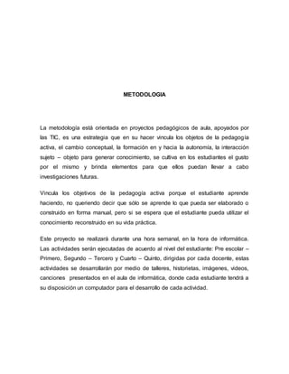 METODOLOGIA 
La metodología está orientada en proyectos pedagógicos de aula, apoyados por 
las TIC, es una estrategia que en su hacer vincula los objetos de la pedagogía 
activa, el cambio conceptual, la formación en y hacia la autonomía, la interacción 
sujeto – objeto para generar conocimiento, se cultiva en los estudiantes el gusto 
por el mismo y brinda elementos para que ellos puedan llevar a cabo 
investigaciones futuras. 
Vincula los objetivos de la pedagogía activa porque el estudiante aprende 
haciendo, no queriendo decir que sólo se aprende lo que pueda ser elaborado o 
construido en forma manual, pero si se espera que el estudiante pueda utilizar el 
conocimiento reconstruido en su vida práctica. 
Este proyecto se realizará durante una hora semanal, en la hora de informática. 
Las actividades serán ejecutadas de acuerdo al nivel del estudiante: Pre escolar – 
Primero, Segundo – Tercero y Cuarto – Quinto, dirigidas por cada docente, estas 
actividades se desarrollarán por medio de talleres, historietas, imágenes, videos, 
canciones presentados en el aula de informática, donde cada estudiante tendrá a 
su disposición un computador para el desarrollo de cada actividad. 
 