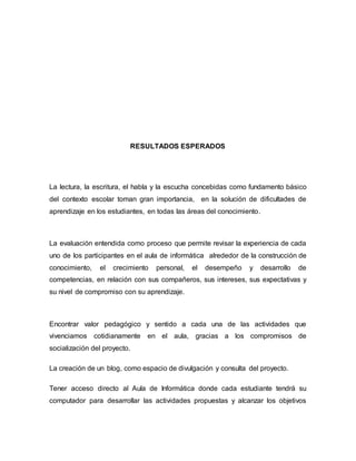RESULTADOS ESPERADOS 
La lectura, la escritura, el habla y la escucha concebidas como fundamento básico 
del contexto escolar toman gran importancia, en la solución de dificultades de 
aprendizaje en los estudiantes, en todas las áreas del conocimiento. 
La evaluación entendida como proceso que permite revisar la experiencia de cada 
uno de los participantes en el aula de informática alrededor de la construcción de 
conocimiento, el crecimiento personal, el desempeño y desarrollo de 
competencias, en relación con sus compañeros, sus intereses, sus expectativas y 
su nivel de compromiso con su aprendizaje. 
Encontrar valor pedagógico y sentido a cada una de las actividades que 
vivenciamos cotidianamente en el aula, gracias a los compromisos de 
socialización del proyecto. 
La creación de un blog, como espacio de divulgación y consulta del proyecto. 
Tener acceso directo al Aula de Informática donde cada estudiante tendrá su 
computador para desarrollar las actividades propuestas y alcanzar los objetivos 
 
