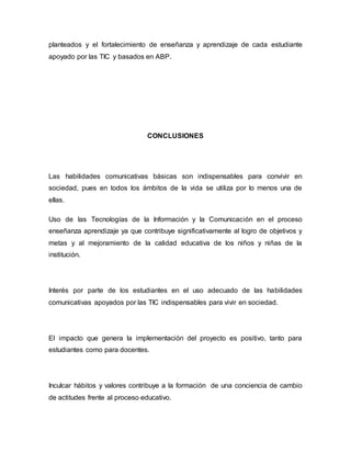 planteados y el fortalecimiento de enseñanza y aprendizaje de cada estudiante 
apoyado por las TIC y basados en ABP. 
CONCLUSIONES 
Las habilidades comunicativas básicas son indispensables para convivir en 
sociedad, pues en todos los ámbitos de la vida se utiliza por lo menos una de 
ellas. 
Uso de las Tecnologías de la Información y la Comunicación en el proceso 
enseñanza aprendizaje ya que contribuye significativamente al logro de objetivos y 
metas y al mejoramiento de la calidad educativa de los niños y niñas de la 
institución. 
Interés por parte de los estudiantes en el uso adecuado de las habilidades 
comunicativas apoyados por las TIC indispensables para vivir en sociedad. 
El impacto que genera la implementación del proyecto es positivo, tanto para 
estudiantes como para docentes. 
Inculcar hábitos y valores contribuye a la formación de una conciencia de cambio 
de actitudes frente al proceso educativo. 
 