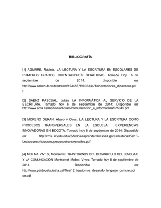BIBLIOGRAFÍA 
[1] AGUIRRE, Rubiela. LA LECTURA Y LA ESCRITURA EN ESCOLARES DE 
PRIMEROS GRADOS. ORIENTACIONES DIDÁCTICAS. Tomado Hoy 6 de 
septiembre de 2014, disponible en: 
http://www.saber.ula.ve/bitstream/123456789/33344/1/orientaciones_didacticas.pd 
f 
[2] SAENZ PASCUAL. Julián. LA INFORMÁTICA AL SERVICIO DE LA 
ESCRITURA. Tomado hoy 6 de septiembre de 2014: Disponible en: 
http://www.acta.es/medios/articulos/comunicacion_e_informacion/025045.pdf 
[3] MORENO DURAN, Álvaro y Otros. LA LECTURA Y LA ESCRITURA COMO 
PROCESOS TRANSVERSALES EN LA ESCUELA EXPERIENCIAS 
INNOVADORAS EN BOGOTÁ. Tomado hoy 8 de septiembre de 2014: Disponible 
en: http://cms.univalle.edu.co/todosaaprender/anexos/lugaresdestacados/10- 
Lecturayescrituracomoprocesostransversales.pdf 
[4] MOLINA VIVES, Montserrat. TRASTORNOS DEL DESARROLLO DEL LENGUAJE 
Y LA COMUNICACIÓN Montserrat Molina Vives: Tomado hoy 8 de septiembre de 
2014: Disponible en: 
http://www.paidopsiquiatria.cat/files/12_trastornos_desarollo_lenguaje_comunicaci 
on.pdf 
 