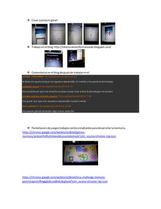  Crear cuenta en gmail 
 Trabajo en el blog: http://lalecturatransformatuvida.blogspot.com/ 
 Comentarios en el blog después de trabajar en el. 
JOHAN TOSCANO9 de septiembre de 2014, 20:23 
la tarea me gusto porque me ayuda a desarrollar mi mente y me gusta la tecnología. 
isabaela duran10 de septiembre de 2014, 6:13 
me encanto por que me enseña muchas cosas mas sobre la tecnologia me encant 
nicolas estiven carreño alvares10 de septiembre de 2014, 7:34 
me gusta ´por que nos enseña a desarrollar nuertra mente 
laura juliana15 de septiembre de 2014, 20:06 
me parece genial aprender algo nuevo cada dia 
 Pantallazons de juegos trabajos conlos estudiantes para desarrollar la memoria. 
https://chrome.google.com/webstore/detail/genius-memory/ 
amkoinfmlfndmileeeldconamokemeck?utm_source=chrome-ntp-icon 
https://chrome.google.com/webstore/detail/inca-challenge-memory-gam/ 
ologmmifheggjbiikcoabhdcdjcghjed?utm_source=chrome-ntp-icon 
 