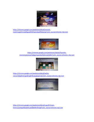 https://chrome.google.com/webstore/detail/animals-matching/ 
phmiakdfgoadhhfcfaomebplfhkbenpo?utm_source=chrome-ntp-icon 
https://chrome.google.com/webstore/detail/flyordie-memory/ 
poeoachlgfgpmpamkekfpkieajikddln?utm_source=chrome-ntp-icon 
https://chrome.google.com/webstore/detail/white-noise/ 
ejkjpdnomgodmagfmhojepjlajpoicip?utm_source=chrome-ntp-icon 
https://chrome.google.com/webstore/detail/cognifit-brain-fitness/ 
pckogiikkcdjefncaekfjbdkmlfniagf?utm_source=chrome-ntp-icon 
 
