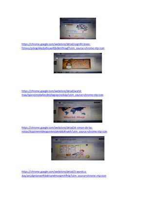 https://chrome.google.com/webstore/detail/cognifit-brain-fitness/ 
pckogiikkcdjefncaekfjbdkmlfniagf?utm_source=chrome-ntp-icon 
https://chrome.google.com/webstore/detail/world-map/ 
lgaineimobafecidmjhagiepcnicbaja?utm_source=chrome-ntp-icon 
https://chrome.google.com/webstore/detail/el-simon-de-las-notas/ 
dipplmmnldeogoinkmjlaknddofnakih?utm_source=chrome-ntp-icon 
https://chrome.google.com/webstore/detail/3-words-a-day/ 
aeijdgnlanoehfdokhamdmoopmhflnlp?utm_source=chrome-ntp-icon 
 