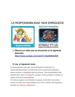 LA RESPONSABILIDAD NOS ENRIQUECE 
1. Observa el video que se encuentra en la siguiente 
dirección: 
https://www.youtube.com/watch?v=QZxBEBbXnWM 
2. Lea el siguiente texto 
La responsabilidad como valor social está ligada al compromiso. La 
responsabilidad garantiza el cumplimiento de los compromisos adquiridos y 
genera confianza y tranquilidad entre las personas. Toda responsabilidad está 
estrechamente unida a la obligación y al deber. Ambos conceptos constituyen la 
materia prima de la responsabilidad. 
Por medio de juegos o de actividades en grupos, es más fácil y más ameno, 
enseñar el sentido de la responsabilidad a los niños y estarán más dispuestos a 
entender sus 'deberes y obligaciones'. 
 