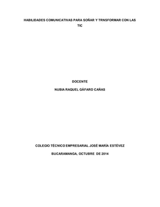 HABILIDADES COMUNICATIVAS PARA SOÑAR Y TRNSFORMAR CON LAS 
TIC 
DOCENTE 
NUBIA RAQUEL GÁFARO CAÑAS 
COLEGIO TÉCNICO EMPRESARIAL JOSÉ MARÍA ESTÉVEZ 
BUCARAMANGA, OCTUBRE DE 2014 
 