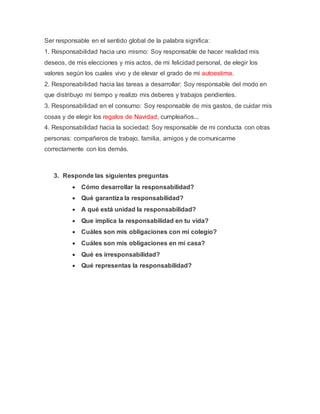 Ser responsable en el sentido global de la palabra significa: 
1. Responsabilidad hacia uno mismo: Soy responsable de hacer realidad mis 
deseos, de mis elecciones y mis actos, de mi felicidad personal, de elegir los 
valores según los cuales vivo y de elevar el grado de mi autoestima. 
2. Responsabilidad hacia las tareas a desarrollar: Soy responsable del modo en 
que distribuyo mí tiempo y realizo mis deberes y trabajos pendientes. 
3. Responsabilidad en el consumo: Soy responsable de mis gastos, de cuidar mis 
cosas y de elegir los regalos de Navidad, cumpleaños... 
4. Responsabilidad hacia la sociedad: Soy responsable de mi conducta con otras 
personas: compañeros de trabajo, familia, amigos y de comunicarme 
correctamente con los demás. 
3. Responde las siguientes preguntas 
 Cómo desarrollar la responsabilidad? 
 Qué garantiza la responsabilidad? 
 A qué está unidad la responsabilidad? 
 Que implica la responsabilidad en tu vida? 
 Cuáles son mis obligaciones con mi colegio? 
 Cuáles son mis obligaciones en mi casa? 
 Qué es irresponsabilidad? 
 Qué representas la responsabilidad? 
