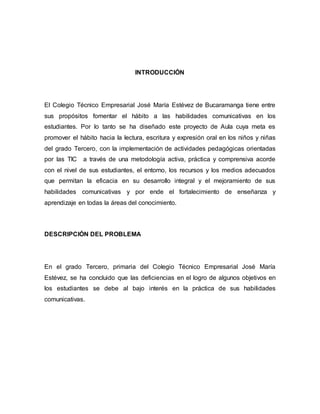 INTRODUCCIÓN 
El Colegio Técnico Empresarial José María Estévez de Bucaramanga tiene entre 
sus propósitos fomentar el hábito a las habilidades comunicativas en los 
estudiantes. Por lo tanto se ha diseñado este proyecto de Aula cuya meta es 
promover el hábito hacia la lectura, escritura y expresión oral en los niños y niñas 
del grado Tercero, con la implementación de actividades pedagógicas orientadas 
por las TIC a través de una metodología activa, práctica y comprensiva acorde 
con el nivel de sus estudiantes, el entorno, los recursos y los medios adecuados 
que permitan la eficacia en su desarrollo integral y el mejoramiento de sus 
habilidades comunicativas y por ende el fortalecimiento de enseñanza y 
aprendizaje en todas la áreas del conocimiento. 
DESCRIPCIÓN DEL PROBLEMA 
En el grado Tercero, primaria del Colegio Técnico Empresarial José María 
Estévez, se ha concluido que las deficiencias en el logro de algunos objetivos en 
los estudiantes se debe al bajo interés en la práctica de sus habilidades 
comunicativas. 
 