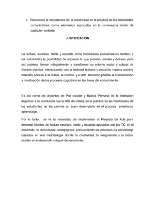  Reconocer la importancia de la creatividad en la práctica de las habilidades 
comunicativas como elementos esenciales en la convivencia dentro de 
cualquier contexto 
JUSTIFICACIÓN 
La lectura, escritura, habla y escucha como habilidades comunicativas facilitan a 
los estudiantes la posibilidad de expresar lo que piensan, sienten y desean, para 
así poderse formar integralmente y transformar su entorno social y cultural de 
manera positiva, interactuando con la realidad humana y social de manera creativa 
teniendo acceso a la cultura, la ciencia y el arte; haciendo posible la comunicación 
y movilización de los procesos cognitivos en las áreas del conocimiento. 
Es así como los docentes de Pre escolar y Básica Primaria de la institución 
llegamos a la conclusión que la falta de interés en la práctica de las habilidades de 
los estudiantes no les permite un buen desempeño en el proceso enseñanza 
aprendizaje. 
Por lo tanto, se ve la necesidad de implementar el Proyecto de Aula para 
fomentar hábitos de lectura escritura, habla y escucha apoyados por las TIC en el 
desarrollo de actividades pedagógicas, enriqueciendo los procesos de aprendizaje 
basados en una metodología donde la creatividad, la imaginación y la lúdica 
incidan en el desarrollo integral del estudiante. 
 