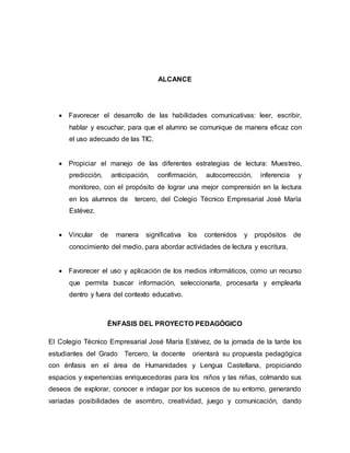 ALCANCE 
 Favorecer el desarrollo de las habilidades comunicativas: leer, escribir, 
hablar y escuchar, para que el alumno se comunique de manera eficaz con 
el uso adecuado de las TIC. 
 Propiciar el manejo de las diferentes estrategias de lectura: Muestreo, 
predicción, anticipación, confirmación, autocorrección, inferencia y 
monitoreo, con el propósito de lograr una mejor comprensión en la lectura 
en los alumnos de tercero, del Colegio Técnico Empresarial José María 
Estévez. 
 Vincular de manera significativa los contenidos y propósitos de 
conocimiento del medio, para abordar actividades de lectura y escritura. 
 Favorecer el uso y aplicación de los medios informáticos, como un recurso 
que permita buscar información, seleccionarla, procesarla y emplearla 
dentro y fuera del contexto educativo. 
ÉNFASIS DEL PROYECTO PEDAGÓGICO 
El Colegio Técnico Empresarial José María Estévez, de la jornada de la tarde los 
estudiantes del Grado Tercero, la docente orientará su propuesta pedagógica 
con énfasis en el área de Humanidades y Lengua Castellana, propiciando 
espacios y experiencias enriquecedoras para los niños y las niñas, colmando sus 
deseos de explorar, conocer e indagar por los sucesos de su entorno, generando 
variadas posibilidades de asombro, creatividad, juego y comunicación, dando 
 