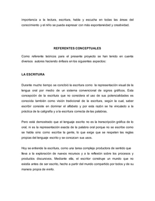 importancia a la lectura, escritura, habla y escucha en todas las áreas del 
conocimiento y el niño se pueda expresar con más espontaneidad y creatividad. 
REFERENTES CONCEPTUALES 
Como referente teóricos para el presente proyecto se han tenido en cuenta 
diversos autores haciendo énfasis en los siguientes aspectos: 
LA ESCRITURA 
Durante mucho tiempo se concibió la escritura como la representación visual de la 
lengua oral por medio de un sistema convencional de signos gráficos. Esta 
concepción de la escritura que no considera el uso de sus potencialidades es 
conocida también como visión tradicional de la escritura, según la cual, saber 
escribir consiste en dominar el alfabeto y por esta razón se ha vinculado a la 
práctica de la caligrafía y a la escritura correcta de las palabras. 
Pero está demostrado que el lenguaje escrito no es la transcripción gráfica de lo 
oral, ni es la representación exacta de la palabra oral porque no se escribe como 
se habla sino como escribe la gente, lo que exige que se respeten las reglas 
propias del lenguaje escrito y se conozcan sus usos. 
Hoy se entiende la escritura, como una tarea compleja productora de sentido que 
lleva a la exploración de nuevos recursos y a la reflexión sobre los procesos y 
productos discursivos. Mediante ella, el escritor construye un mundo que no 
existía antes de ser escrito, hecho a partir del mundo compartido por todos y de su 
manera propia de vivirlo. 
 