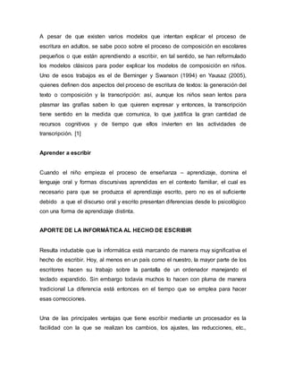 A pesar de que existen varios modelos que intentan explicar el proceso de 
escritura en adultos, se sabe poco sobre el proceso de composición en escolares 
pequeños o que están aprendiendo a escribir, en tal sentido, se han reformulado 
los modelos clásicos para poder explicar los modelos de composición en niños. 
Uno de esos trabajos es el de Berninger y Swanson (1994) en Yausaz (2005), 
quienes definen dos aspectos del proceso de escritura de textos: la generación del 
texto o composición y la transcripción: así, aunque los niños sean lentos para 
plasmar las grafías saben lo que quieren expresar y entonces, la transcripción 
tiene sentido en la medida que comunica, lo que justifica la gran cantidad de 
recursos cognitivos y de tiempo que ellos invierten en las actividades de 
transcripción. [1] 
Aprender a escribir 
Cuando el niño empieza el proceso de enseñanza – aprendizaje, domina el 
lenguaje oral y formas discursivas aprendidas en el contexto familiar, el cual es 
necesario para que se produzca el aprendizaje escrito, pero no es el suficiente 
debido a que el discurso oral y escrito presentan diferencias desde lo psicológico 
con una forma de aprendizaje distinta. 
APORTE DE LA INFORMÁTICA AL HECHO DE ESCRIBIR 
Resulta indudable que la informática está marcando de manera muy significativa el 
hecho de escribir. Hoy, al menos en un país como el nuestro, la mayor parte de los 
escritores hacen su trabajo sobre la pantalla de un ordenador manejando el 
teclado expandido. Sin embargo todavía muchos lo hacen con pluma de manera 
tradicional La diferencia está entonces en el tiempo que se emplea para hacer 
esas correcciones. 
Una de las principales ventajas que tiene escribir mediante un procesador es la 
facilidad con la que se realizan los cambios, los ajustes, las reducciones, etc., 
 