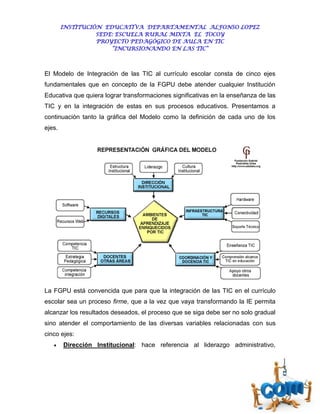 INSTITUCIÓN EDUCATIVA DEPARTAMENTAL ALFONSO LOPEZ
                  SEDE: ESCUELA RURAL MIXTA EL TOCOY
                  PROYECTO PEDAGÓGICO DE AULA EN TIC
                      “INCURSIONANDO EN LAS TIC”



El Modelo de Integración de las TIC al currículo escolar consta de cinco ejes
fundamentales que en concepto de la FGPU debe atender cualquier Institución
Educativa que quiera lograr transformaciones significativas en la enseñanza de las
TIC y en la integración de estas en sus procesos educativos. Presentamos a
continuación tanto la gráfica del Modelo como la definición de cada uno de los
ejes.




La FGPU está convencida que para que la integración de las TIC en el currículo
escolar sea un proceso firme, que a la vez que vaya transformando la IE permita
alcanzar los resultados deseados, el proceso que se siga debe ser no solo gradual
sino atender el comportamiento de las diversas variables relacionadas con sus
cinco ejes:
       Dirección Institucional: hace referencia al liderazgo administrativo,
 