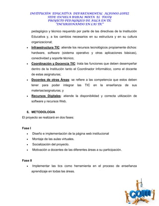 INSTITUCIÓN EDUCATIVA DEPARTAMENTAL ALFONSO LOPEZ
                 SEDE: ESCUELA RURAL MIXTA EL TOCOY
                 PROYECTO PEDAGÓGICO DE AULA EN TIC
                     “INCURSIONANDO EN LAS TIC”

         pedagógico y técnico requerido por parte de las directivas de la Institución
         Educativa y, a los cambios necesarios en su estructura y en su cultura
         organizacional;
        Infraestructura TIC: atiende los recursos tecnológicos propiamente dichos:
         hardware, software (sistema operativo y otras aplicaciones básicas),
         conectividad y soporte técnico;
        Coordinación y Docencia TIC: trata las funciones que deben desempeñar
         dentro de la Institución tanto el Coordinador Informático, como el docente
         de estas asignaturas;
        Docentes de otras Áreas: se refiere a las competencia que estos deben
         tener   para   poder    integrar   las   TIC   en   la   enseñanza   de   sus
         materias/asignaturas; y
        Recursos Digitales: atiende la disponibilidad y correcta utilización de
         software y recursos Web.


   6. METODOLOGIA
El proyecto se realizará en dos fases:


Fase I
         Diseño e implementación de la página web institucional
         Montaje de las aulas virtuales.
         Socialización del proyecto.
         Motivación a docentes de las diferentes áreas a su participación.


Fase II
         Implementar las tics como herramienta en el proceso de enseñanza
         aprendizaje en todas las áreas.
 