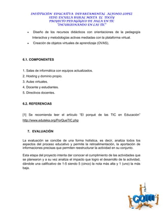 INSTITUCIÓN EDUCATIVA DEPARTAMENTAL ALFONSO LOPEZ
                 SEDE: ESCUELA RURAL MIXTA EL TOCOY
                 PROYECTO PEDAGÓGICO DE AULA EN TIC
                     “INCURSIONANDO EN LAS TIC”

       Diseño de los recursos didácticos con orientaciones de la pedagogía
       Interactiva y metodologías activas mediadas con la plataforma virtual.
       Creación de objetos virtuales de aprendizaje (OVAS).




6.1. COMPONENTES


1. Salas de informática con equipos actualizados.
2. Hosting y dominio propio.
3. Aulas virtuales.
4. Docente y estudiantes.
5. Directivos docentes.


6.2. REFERENCIAS


[1] Se recomienda leer el artículo “El porqué de las TIC en Educación”
http://www.eduteka.org/PorQueTIC.php


   7. EVALUACIÓN

La evaluación se concibe de una forma holística, es decir, analiza todos los
aspectos del proceso educativo y permite la retroalimentación, la aportación de
informaciones precisas que permiten reestructurar la actividad en su conjunto.

Esta etapa del proyecto intenta dar conocer el cumplimiento de las actividades que
se planearon y a su vez analiza el impacto que logro el desarrollo de la actividad,
dándole una calificativo de 1-5 siendo 5 (cinco) la nota más alta y 1 (uno) la más
baja.
 